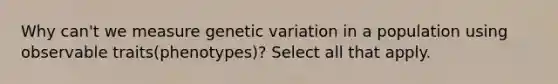 Why can't we measure genetic variation in a population using observable traits(phenotypes)? Select all that apply.