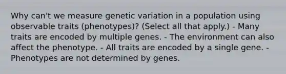 Why can't we measure genetic variation in a population using observable traits (phenotypes)? (Select all that apply.) - Many traits are encoded by multiple genes. - The environment can also affect the phenotype. - All traits are encoded by a single gene. - Phenotypes are not determined by genes.