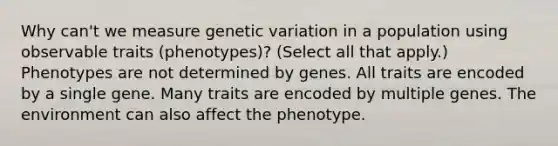 Why can't we measure genetic variation in a population using observable traits (phenotypes)? (Select all that apply.) Phenotypes are not determined by genes. All traits are encoded by a single gene. Many traits are encoded by multiple genes. The environment can also affect the phenotype.