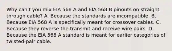 Why can't you mix EIA 568 A and EIA 568 B pinouts on straight through cable? A. Because the standards are incompatible. B. Because EIA 568 A is specifically meant for crossover cables. C. Because they reverse the transmit and receive wire pairs. D. Because the EIA 568 A standard is meant for earlier categories of twisted-pair cable.