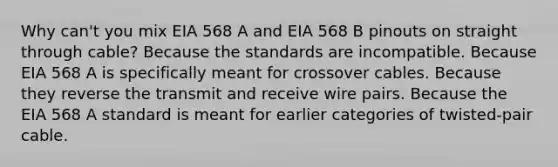 Why can't you mix EIA 568 A and EIA 568 B pinouts on straight through cable? Because the standards are incompatible. Because EIA 568 A is specifically meant for crossover cables. Because they reverse the transmit and receive wire pairs. Because the EIA 568 A standard is meant for earlier categories of twisted-pair cable.