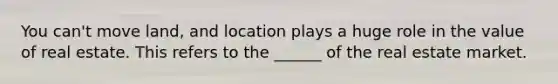 You can't move land, and location plays a huge role in the value of real estate. This refers to the ______ of the real estate market.