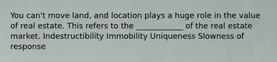 You can't move land, and location plays a huge role in the value of real estate. This refers to the ____________ of the real estate market. Indestructibility Immobility Uniqueness Slowness of response