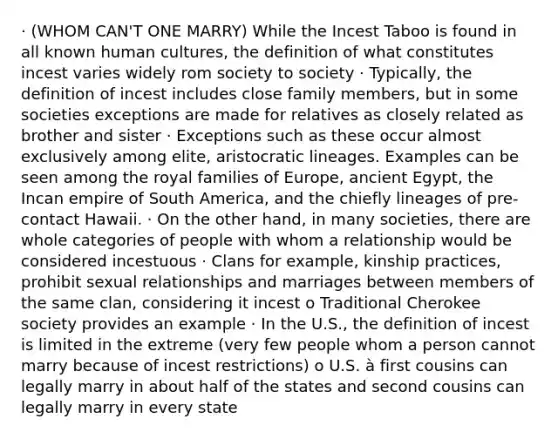 · (WHOM CAN'T ONE MARRY) While the Incest Taboo is found in all known human cultures, the definition of what constitutes incest varies widely rom society to society · Typically, the definition of incest includes close family members, but in some societies exceptions are made for relatives as closely related as brother and sister · Exceptions such as these occur almost exclusively among elite, aristocratic lineages. Examples can be seen among the royal families of Europe, ancient Egypt, the Incan empire of South America, and the chiefly lineages of pre-contact Hawaii. · On the other hand, in many societies, there are whole categories of people with whom a relationship would be considered incestuous · Clans for example, kinship practices, prohibit sexual relationships and marriages between members of the same clan, considering it incest o Traditional Cherokee society provides an example · In the U.S., the definition of incest is limited in the extreme (very few people whom a person cannot marry because of incest restrictions) o U.S. à first cousins can legally marry in about half of the states and second cousins can legally marry in every state