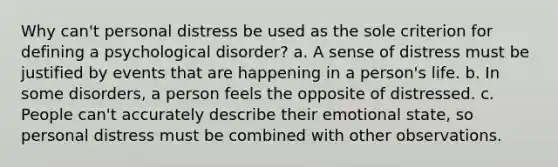 Why can't personal distress be used as the sole criterion for defining a psychological disorder? a. A sense of distress must be justified by events that are happening in a person's life. b. In some disorders, a person feels the opposite of distressed. c. People can't accurately describe their emotional state, so personal distress must be combined with other observations.