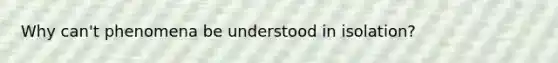Why can't phenomena be understood in isolation?