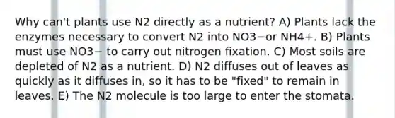 Why can't plants use N2 directly as a nutrient? A) Plants lack the enzymes necessary to convert N2 into NO3−or NH4+. B) Plants must use NO3− to carry out nitrogen fixation. C) Most soils are depleted of N2 as a nutrient. D) N2 diffuses out of leaves as quickly as it diffuses in, so it has to be "fixed" to remain in leaves. E) The N2 molecule is too large to enter the stomata.