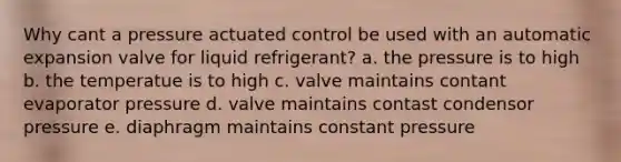 Why cant a pressure actuated control be used with an automatic expansion valve for liquid refrigerant? a. the pressure is to high b. the temperatue is to high c. valve maintains contant evaporator pressure d. valve maintains contast condensor pressure e. diaphragm maintains constant pressure