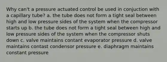 Why can't a pressure actuated control be used in conjuction with a capillary tube? a. the tube does not form a tight seal between high and low pressure sides of the system when the compressor starts up b. the tube does not form a tight seal between high and low pressure sides of the system when the compressor shuts down c. valve maintains contant evaporator pressure d. valve maintains contast condensor pressure e. diaphragm maintains constant pressure