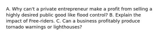 A. Why can't a private entrepreneur make a profit from selling a highly desired public good like flood control? B. Explain the impact of Free-riders. C. Can a business profitably produce tornado warnings or lighthouses?