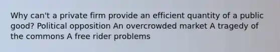 Why can't a private firm provide an efficient quantity of a public good? Political opposition An overcrowded market A tragedy of the commons A free rider problems