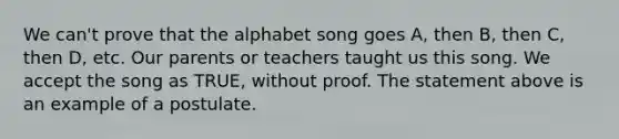 We can't prove that the alphabet song goes A, then B, then C, then D, etc. Our parents or teachers taught us this song. We accept the song as TRUE, without proof. The statement above is an example of a postulate.