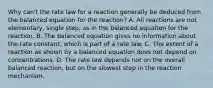 Why can't the rate law for a reaction generally be deduced from the balanced equation for the reaction? A. All reactions are not elementary, single step, as in the balanced equation for the reaction. B. The balanced equation gives no information about the rate constant, which is part of a rate law. C. The extent of a reaction as shown by a balanced equation does not depend on concentrations. D. The rate law depends not on the overall balanced reaction, but on the slowest step in the reaction mechanism.