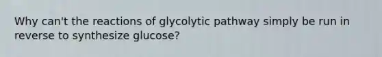 Why can't the reactions of glycolytic pathway simply be run in reverse to synthesize glucose?