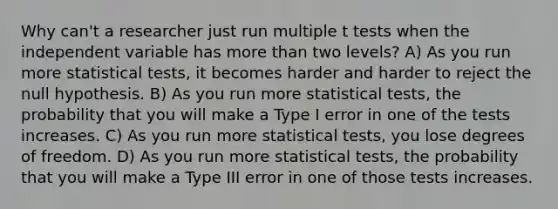 Why can't a researcher just run multiple t tests when the independent variable has more than two levels? A) As you run more statistical tests, it becomes harder and harder to reject the null hypothesis. B) As you run more statistical tests, the probability that you will make a Type I error in one of the tests increases. C) As you run more statistical tests, you lose degrees of freedom. D) As you run more statistical tests, the probability that you will make a Type III error in one of those tests increases.