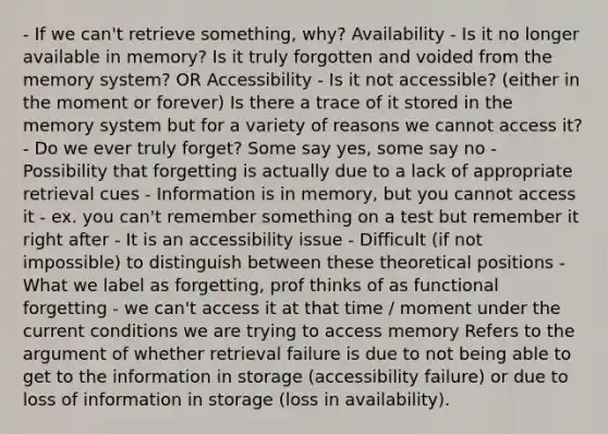 - If we can't retrieve something, why? Availability - Is it no longer available in memory? Is it truly forgotten and voided from the memory system? OR Accessibility - Is it not accessible? (either in the moment or forever) Is there a trace of it stored in the memory system but for a variety of reasons we cannot access it? - Do we ever truly forget? Some say yes, some say no - Possibility that forgetting is actually due to a lack of appropriate retrieval cues - Information is in memory, but you cannot access it - ex. you can't remember something on a test but remember it right after - It is an accessibility issue - Difficult (if not impossible) to distinguish between these theoretical positions - What we label as forgetting, prof thinks of as functional forgetting - we can't access it at that time / moment under the current conditions we are trying to access memory Refers to the argument of whether retrieval failure is due to not being able to get to the information in storage (accessibility failure) or due to loss of information in storage (loss in availability).