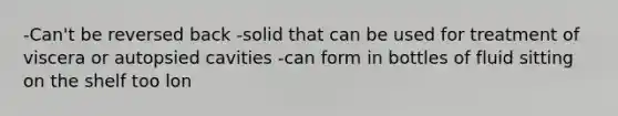 -Can't be reversed back -solid that can be used for treatment of viscera or autopsied cavities -can form in bottles of fluid sitting on the shelf too lon