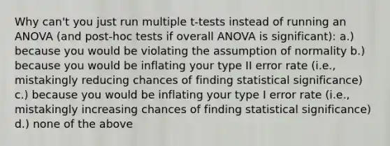 Why can't you just run multiple t-tests instead of running an ANOVA (and post-hoc tests if overall ANOVA is significant): a.) because you would be violating the assumption of normality b.) because you would be inflating your type II error rate (i.e., mistakingly reducing chances of finding statistical significance) c.) because you would be inflating your type I error rate (i.e., mistakingly increasing chances of finding statistical significance) d.) none of the above