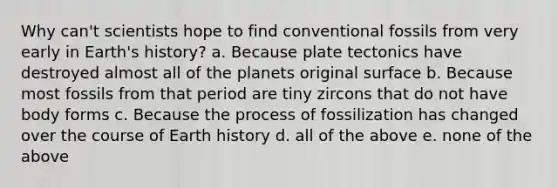 Why can't scientists hope to find conventional fossils from very early in Earth's history? a. Because plate tectonics have destroyed almost all of the planets original surface b. Because most fossils from that period are tiny zircons that do not have body forms c. Because the process of fossilization has changed over the course of Earth history d. all of the above e. none of the above