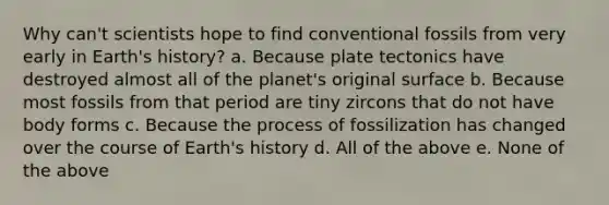 Why can't scientists hope to find conventional fossils from very early in Earth's history? a. Because plate tectonics have destroyed almost all of the planet's original surface b. Because most fossils from that period are tiny zircons that do not have body forms c. Because the process of fossilization has changed over the course of Earth's history d. All of the above e. None of the above