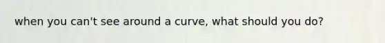 when you can't see around a curve, what should you do?