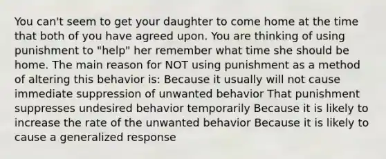 You can't seem to get your daughter to come home at the time that both of you have agreed upon. You are thinking of using punishment to "help" her remember what time she should be home. The main reason for NOT using punishment as a method of altering this behavior is: Because it usually will not cause immediate suppression of unwanted behavior That punishment suppresses undesired behavior temporarily Because it is likely to increase the rate of the unwanted behavior Because it is likely to cause a generalized response