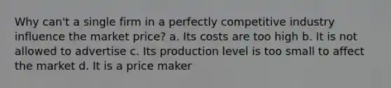 Why can't a single firm in a perfectly competitive industry influence the market price? a. Its costs are too high b. It is not allowed to advertise c. Its production level is too small to affect the market d. It is a price maker