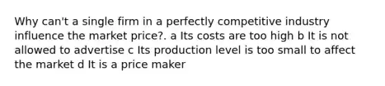 Why can't a single firm in a perfectly competitive industry influence the market price?. a Its costs are too high b It is not allowed to advertise c Its production level is too small to affect the market d It is a price maker