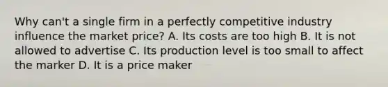 Why can't a single firm in a perfectly competitive industry influence the market price? A. Its costs are too high B. It is not allowed to advertise C. Its production level is too small to affect the marker D. It is a price maker