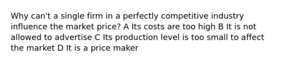 Why can't a single firm in a perfectly competitive industry influence the market price? A Its costs are too high B It is not allowed to advertise C Its production level is too small to affect the market D It is a price maker