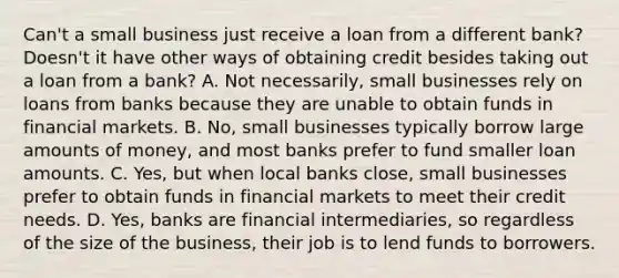 Can't a small business just receive a loan from a different​ bank? Doesn't it have other ways of obtaining credit besides taking out a loan from a​ bank? A. Not​ necessarily, small businesses rely on loans from banks because they are unable to obtain funds in financial markets. B. ​No, small businesses typically borrow large amounts of​ money, and most banks prefer to fund smaller loan amounts. C. ​Yes, but when local banks​ close, small businesses prefer to obtain funds in financial markets to meet their credit needs. D. ​Yes, banks are financial​ intermediaries, so regardless of the size of the​ business, their job is to lend funds to borrowers.