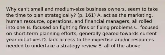 Why can't small and medium-size business owners, seem to take the time to plan strategically? (p. 161) A. act as the marketing, human resource, operations, and financial managers, all rolled into one B. focused on fighting fires or fixing problems C. focused on short-term planning efforts, generally geared towards current year initiatives D. lack access to the expertise and/or resources needed to undertake a strategy review E. all of the above