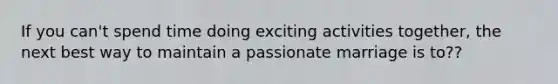 If you can't spend time doing exciting activities together, the next best way to maintain a passionate marriage is to??