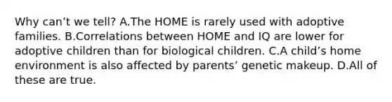 Why canʼt we tell? A.The HOME is rarely used with adoptive families. B.Correlations between HOME and IQ are lower for adoptive children than for biological children. C.A childʼs home environment is also affected by parentsʼ genetic makeup. D.All of these are true.