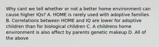 Why cant we tell whether or not a better home environment can cause higher IQs? A. HOME is rarely used with adoptive families B. Correlations between HOME and IQ are lower for adoptive children than for biological children C. A childrens home environment is also affect by parents genetic makeup D. All of the above