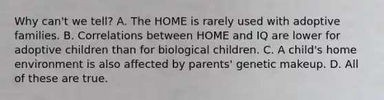 Why can't we tell? A. The HOME is rarely used with adoptive families. B. Correlations between HOME and IQ are lower for adoptive children than for biological children. C. A child's home environment is also affected by parents' genetic makeup. D. All of these are true.