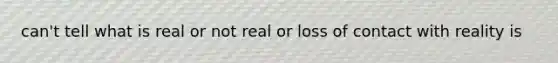 can't tell what is real or not real or loss of contact with reality is