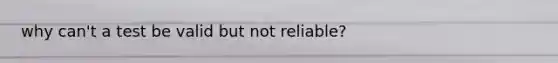 why can't a test be valid but not reliable?