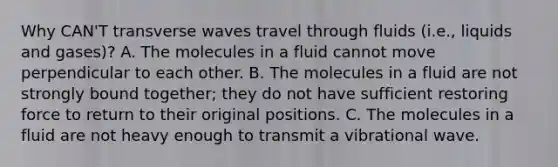 Why CAN'T transverse waves travel through fluids (i.e., liquids and gases)? A. The molecules in a fluid cannot move perpendicular to each other. B. The molecules in a fluid are not strongly bound together; they do not have sufficient restoring force to return to their original positions. C. The molecules in a fluid are not heavy enough to transmit a vibrational wave.