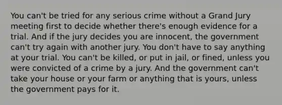 You can't be tried for any serious crime without a Grand Jury meeting first to decide whether there's enough evidence for a trial. And if the jury decides you are innocent, the government can't try again with another jury. You don't have to say anything at your trial. You can't be killed, or put in jail, or fined, unless you were convicted of a crime by a jury. And the government can't take your house or your farm or anything that is yours, unless the government pays for it.