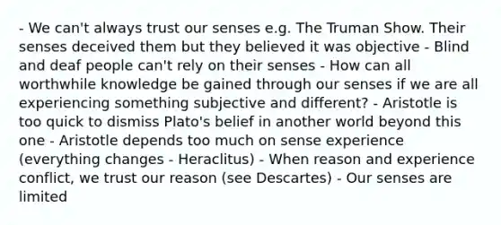 - We can't always trust our senses e.g. The Truman Show. Their senses deceived them but they believed it was objective - Blind and deaf people can't rely on their senses - How can all worthwhile knowledge be gained through our senses if we are all experiencing something subjective and different? - Aristotle is too quick to dismiss Plato's belief in another world beyond this one - Aristotle depends too much on sense experience (everything changes - Heraclitus) - When reason and experience conflict, we trust our reason (see Descartes) - Our senses are limited