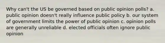 Why can't the US be governed based on public opinion polls? a. public opinion doesn't really influence public policy b. our system of government limits the power of public opinion c. opinion polls are generally unreliable d. elected officials often ignore public opinion