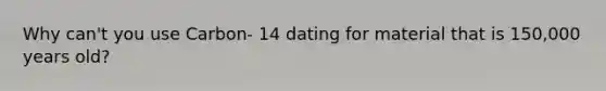 Why can't you use Carbon- 14 dating for material that is 150,000 years old?