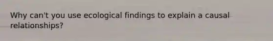 Why can't you use ecological findings to explain a causal relationships?