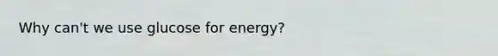 Why can't we use glucose for energy?