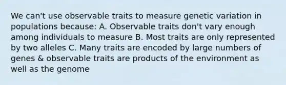 We can't use observable traits to measure genetic variation in populations because: A. Observable traits don't vary enough among individuals to measure B. Most traits are only represented by two alleles C. Many traits are encoded by large numbers of genes & observable traits are products of the environment as well as the genome