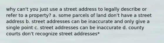 why can't you just use a street address to legally describe or refer to a property? a. some parcels of land don't have a street address b. street addresses can be inaccurate and only give a single point c. street addresses can be inaccurate d. county courts don't recognize street addresses*