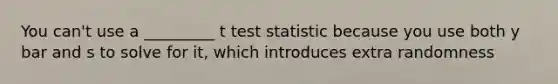 You can't use a _________ t test statistic because you use both y bar and s to solve for it, which introduces extra randomness