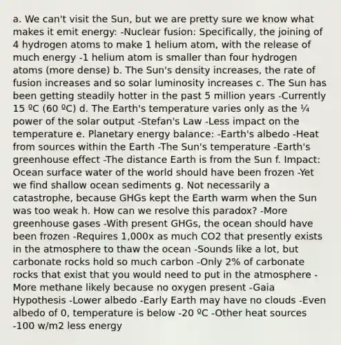 a. We can't visit the Sun, but we are pretty sure we know what makes it emit energy: -Nuclear fusion: Specifically, the joining of 4 hydrogen atoms to make 1 helium atom, with the release of much energy -1 helium atom is smaller than four hydrogen atoms (more dense) b. The Sun's density increases, the rate of fusion increases and so solar luminosity increases c. The Sun has been getting steadily hotter in the past 5 million years -Currently 15 ºC (60 ºC) d. The Earth's temperature varies only as the ¼ power of the solar output -Stefan's Law -Less impact on the temperature e. Planetary energy balance: -Earth's albedo -Heat from sources within the Earth -The Sun's temperature -Earth's greenhouse effect -The distance Earth is from the Sun f. Impact: Ocean surface water of the world should have been frozen -Yet we find shallow ocean sediments g. Not necessarily a catastrophe, because GHGs kept the Earth warm when the Sun was too weak h. How can we resolve this paradox? -More greenhouse gases -With present GHGs, the ocean should have been frozen -Requires 1,000x as much CO2 that presently exists in the atmosphere to thaw the ocean -Sounds like a lot, but carbonate rocks hold so much carbon -Only 2% of carbonate rocks that exist that you would need to put in the atmosphere -More methane likely because no oxygen present -Gaia Hypothesis -Lower albedo -Early Earth may have no clouds -Even albedo of 0, temperature is below -20 ºC -Other heat sources -100 w/m2 less energy