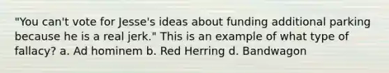 "You can't vote for Jesse's ideas about funding additional parking because he is a real jerk." This is an example of what type of fallacy? a. Ad hominem b. Red Herring d. Bandwagon